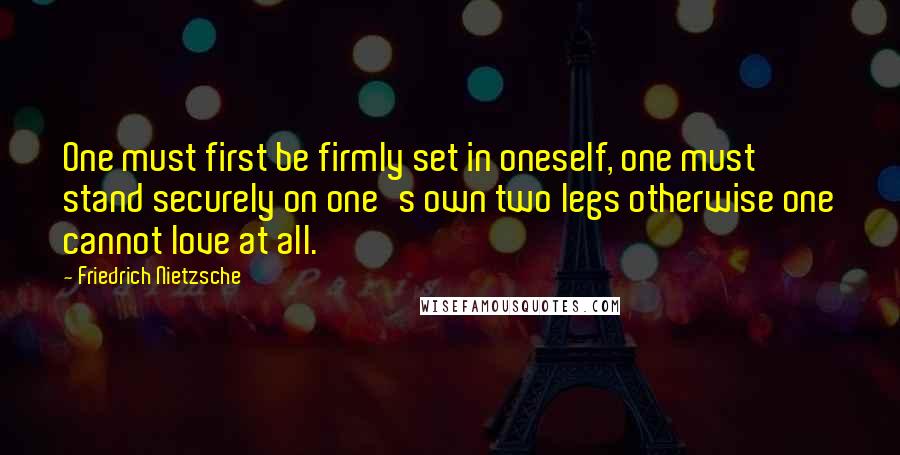 Friedrich Nietzsche Quotes: One must first be firmly set in oneself, one must stand securely on one's own two legs otherwise one cannot love at all.
