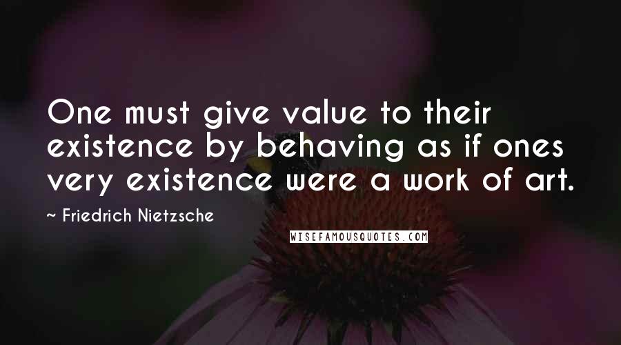 Friedrich Nietzsche Quotes: One must give value to their existence by behaving as if ones very existence were a work of art.