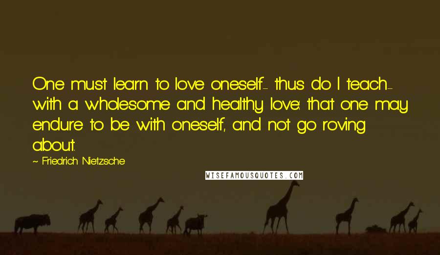 Friedrich Nietzsche Quotes: One must learn to love oneself- thus do I teach- with a wholesome and healthy love: that one may endure to be with oneself, and not go roving about.