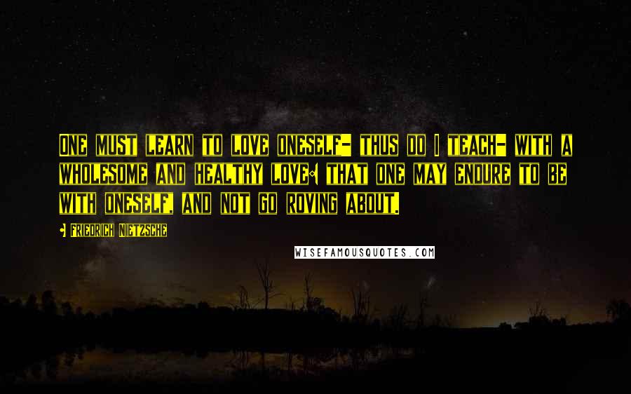 Friedrich Nietzsche Quotes: One must learn to love oneself- thus do I teach- with a wholesome and healthy love: that one may endure to be with oneself, and not go roving about.