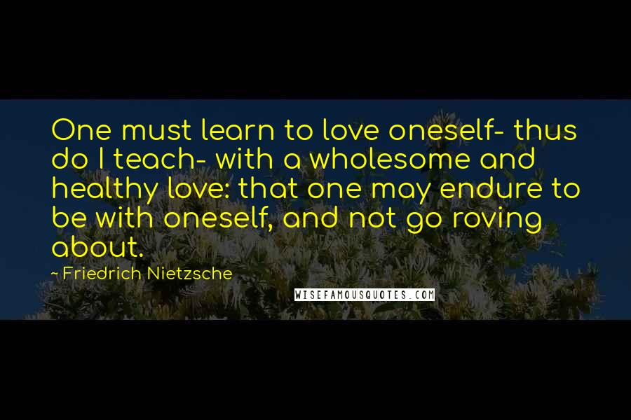 Friedrich Nietzsche Quotes: One must learn to love oneself- thus do I teach- with a wholesome and healthy love: that one may endure to be with oneself, and not go roving about.