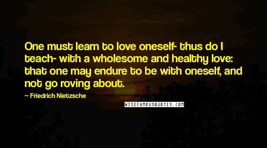 Friedrich Nietzsche Quotes: One must learn to love oneself- thus do I teach- with a wholesome and healthy love: that one may endure to be with oneself, and not go roving about.