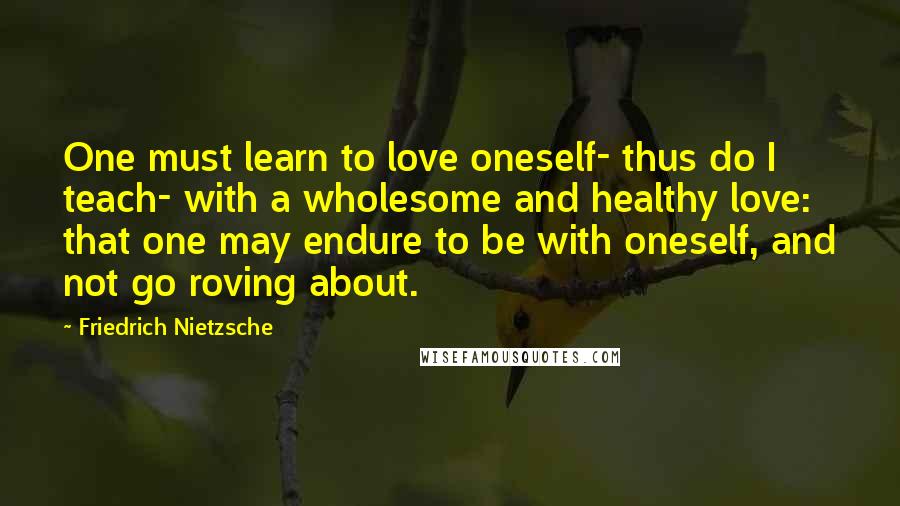 Friedrich Nietzsche Quotes: One must learn to love oneself- thus do I teach- with a wholesome and healthy love: that one may endure to be with oneself, and not go roving about.