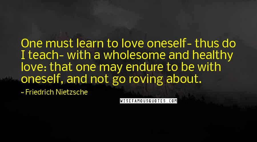 Friedrich Nietzsche Quotes: One must learn to love oneself- thus do I teach- with a wholesome and healthy love: that one may endure to be with oneself, and not go roving about.