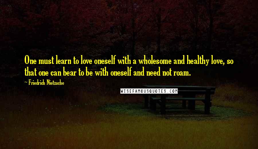 Friedrich Nietzsche Quotes: One must learn to love oneself with a wholesome and healthy love, so that one can bear to be with oneself and need not roam.