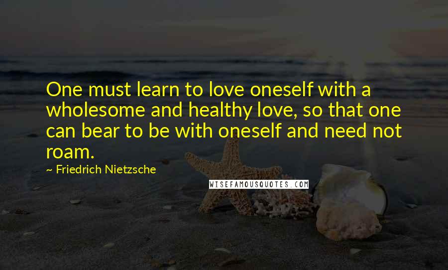 Friedrich Nietzsche Quotes: One must learn to love oneself with a wholesome and healthy love, so that one can bear to be with oneself and need not roam.