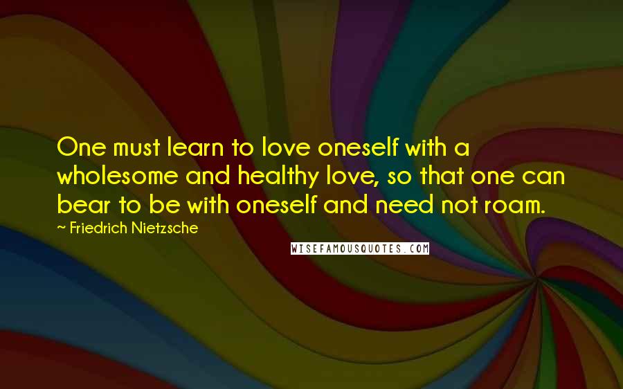 Friedrich Nietzsche Quotes: One must learn to love oneself with a wholesome and healthy love, so that one can bear to be with oneself and need not roam.