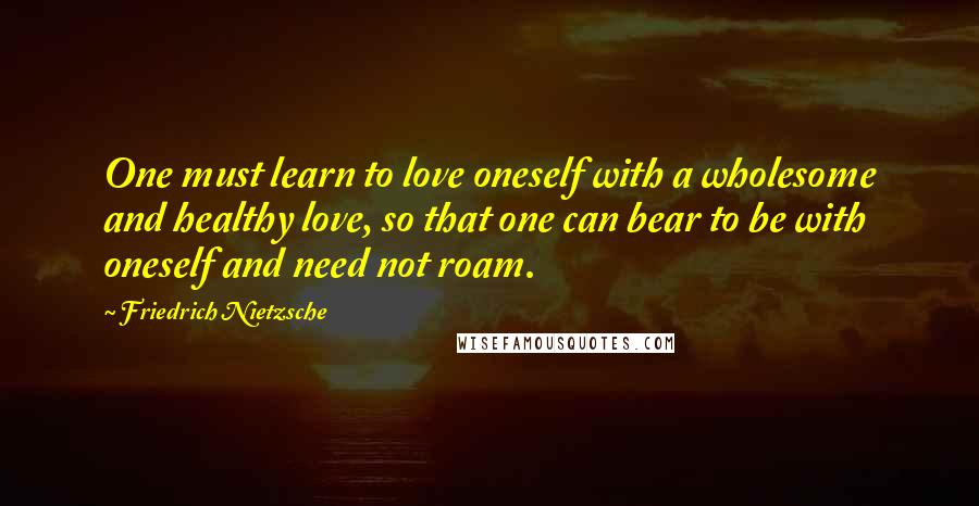 Friedrich Nietzsche Quotes: One must learn to love oneself with a wholesome and healthy love, so that one can bear to be with oneself and need not roam.