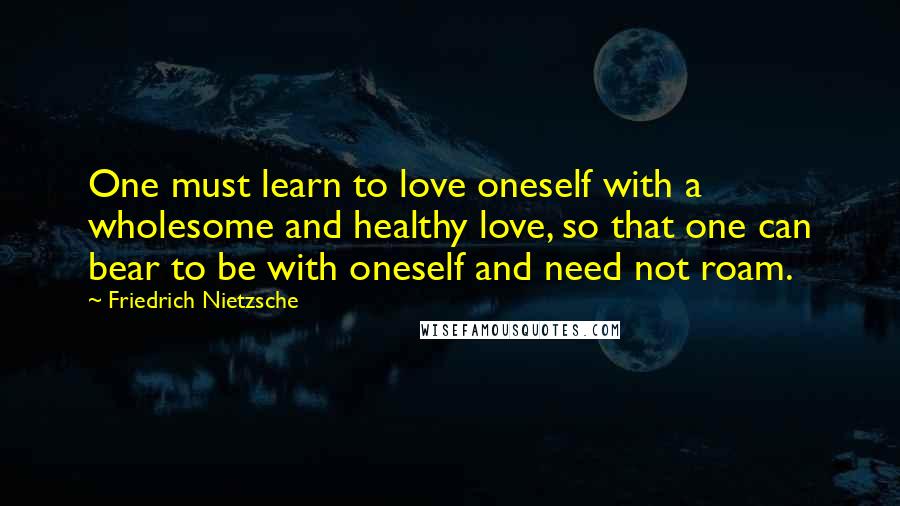 Friedrich Nietzsche Quotes: One must learn to love oneself with a wholesome and healthy love, so that one can bear to be with oneself and need not roam.