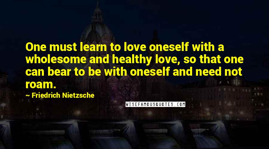 Friedrich Nietzsche Quotes: One must learn to love oneself with a wholesome and healthy love, so that one can bear to be with oneself and need not roam.