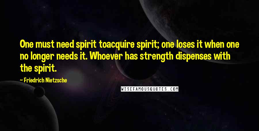 Friedrich Nietzsche Quotes: One must need spirit toacquire spirit; one loses it when one no longer needs it. Whoever has strength dispenses with the spirit.