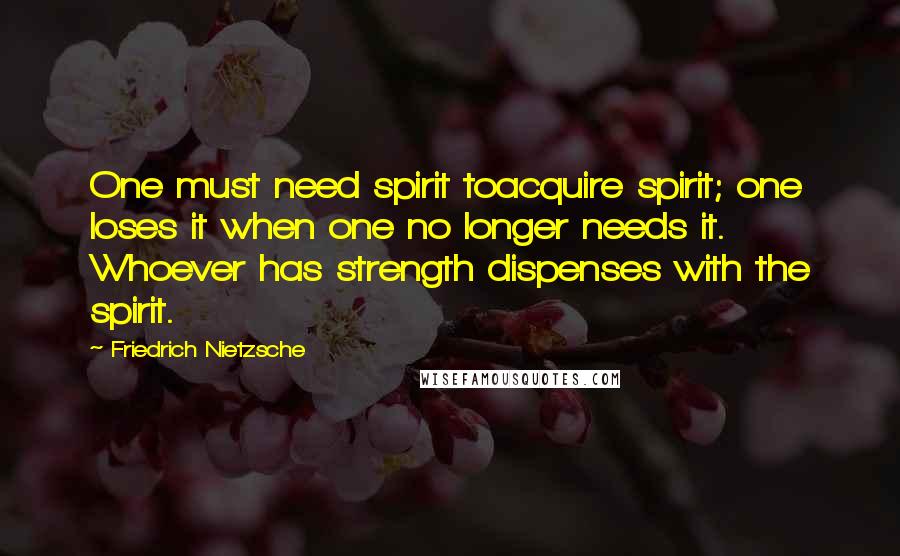 Friedrich Nietzsche Quotes: One must need spirit toacquire spirit; one loses it when one no longer needs it. Whoever has strength dispenses with the spirit.