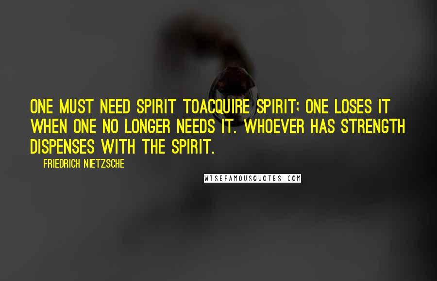 Friedrich Nietzsche Quotes: One must need spirit toacquire spirit; one loses it when one no longer needs it. Whoever has strength dispenses with the spirit.