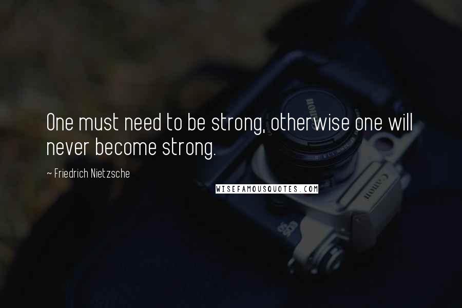 Friedrich Nietzsche Quotes: One must need to be strong, otherwise one will never become strong.