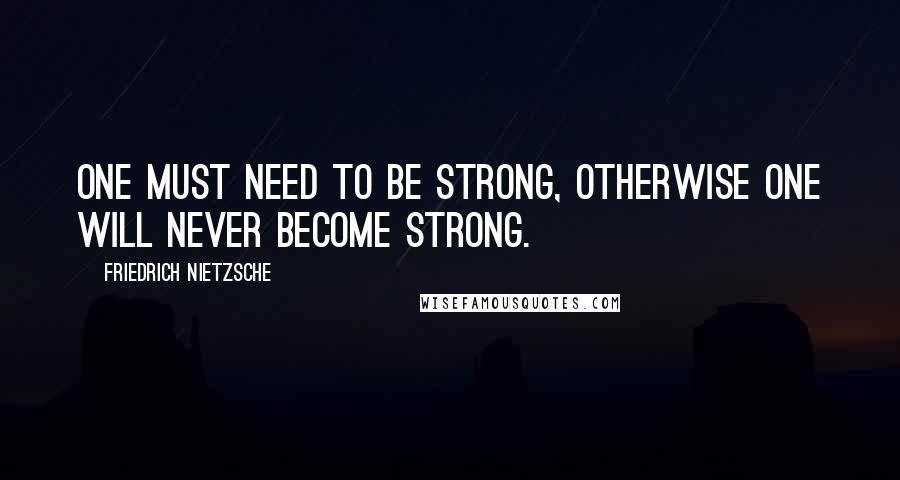 Friedrich Nietzsche Quotes: One must need to be strong, otherwise one will never become strong.