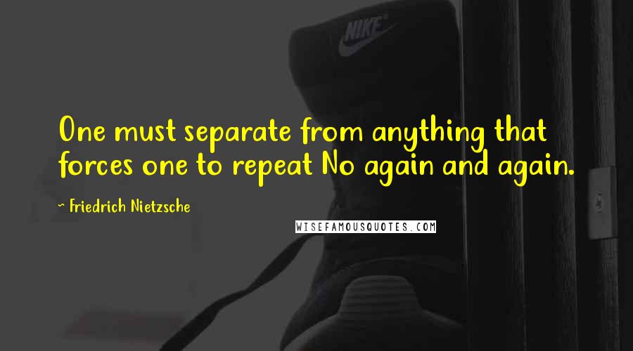 Friedrich Nietzsche Quotes: One must separate from anything that forces one to repeat No again and again.