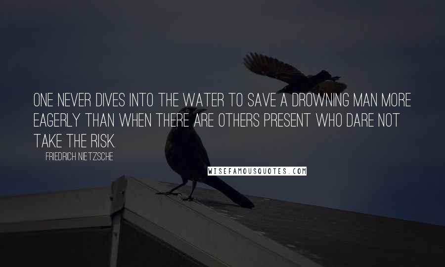 Friedrich Nietzsche Quotes: One never dives into the water to save a drowning man more eagerly than when there are others present who dare not take the risk.