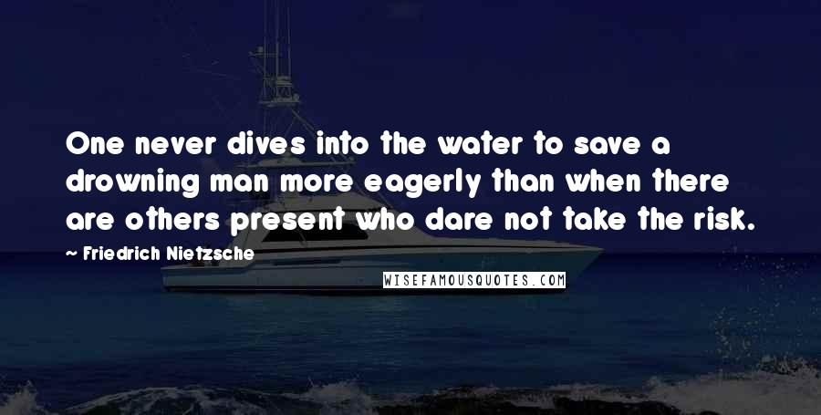Friedrich Nietzsche Quotes: One never dives into the water to save a drowning man more eagerly than when there are others present who dare not take the risk.