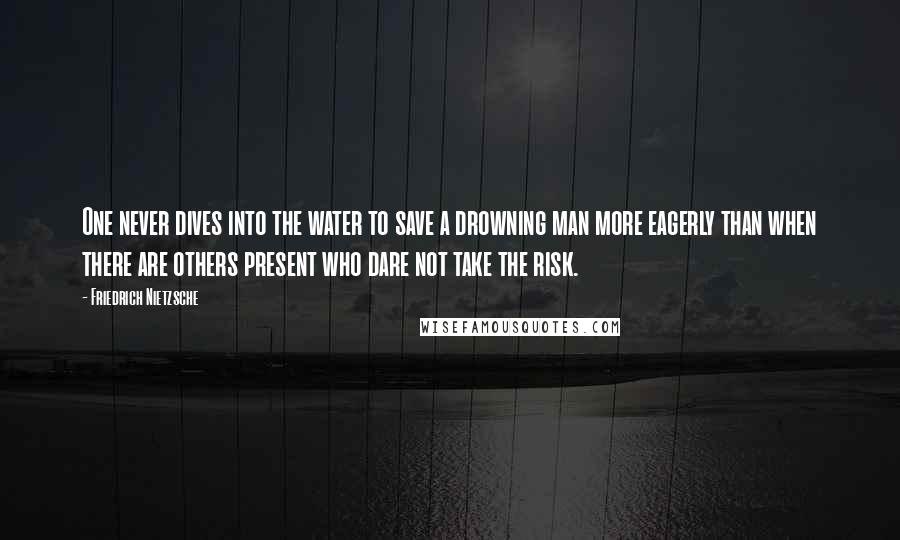 Friedrich Nietzsche Quotes: One never dives into the water to save a drowning man more eagerly than when there are others present who dare not take the risk.