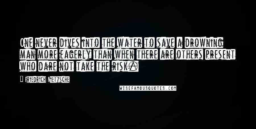 Friedrich Nietzsche Quotes: One never dives into the water to save a drowning man more eagerly than when there are others present who dare not take the risk.