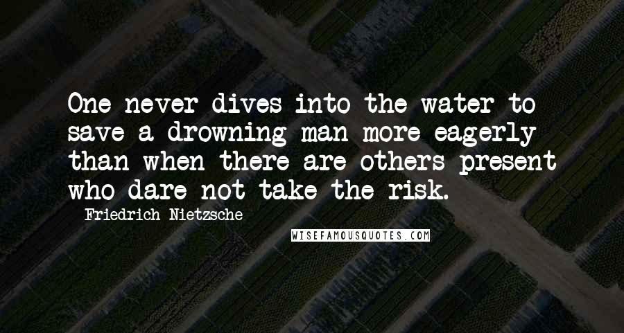 Friedrich Nietzsche Quotes: One never dives into the water to save a drowning man more eagerly than when there are others present who dare not take the risk.