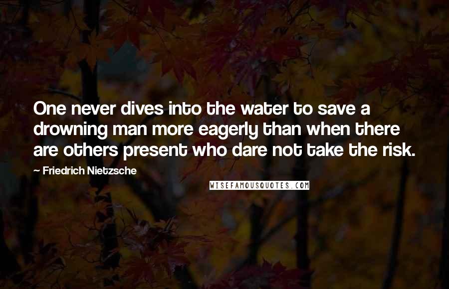 Friedrich Nietzsche Quotes: One never dives into the water to save a drowning man more eagerly than when there are others present who dare not take the risk.