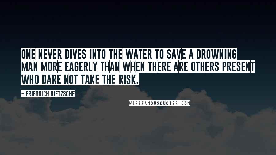 Friedrich Nietzsche Quotes: One never dives into the water to save a drowning man more eagerly than when there are others present who dare not take the risk.