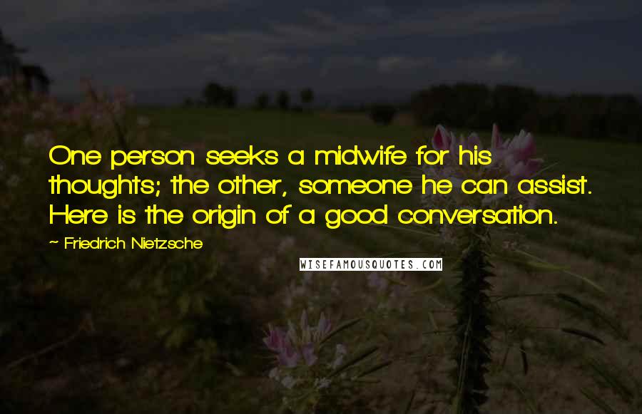 Friedrich Nietzsche Quotes: One person seeks a midwife for his thoughts; the other, someone he can assist. Here is the origin of a good conversation.