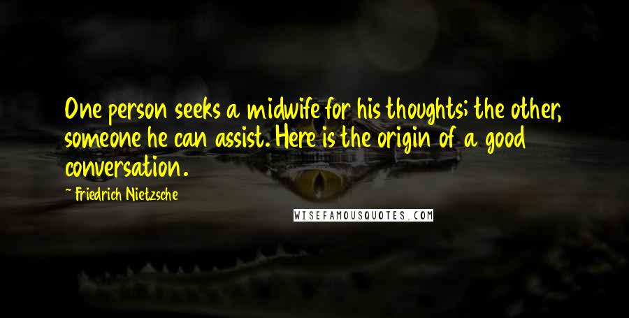 Friedrich Nietzsche Quotes: One person seeks a midwife for his thoughts; the other, someone he can assist. Here is the origin of a good conversation.