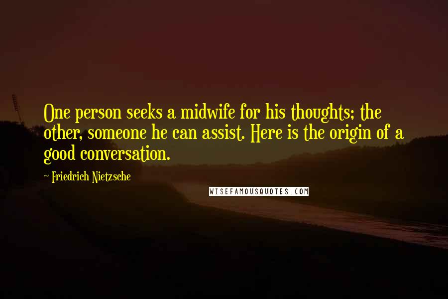 Friedrich Nietzsche Quotes: One person seeks a midwife for his thoughts; the other, someone he can assist. Here is the origin of a good conversation.