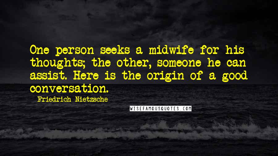 Friedrich Nietzsche Quotes: One person seeks a midwife for his thoughts; the other, someone he can assist. Here is the origin of a good conversation.