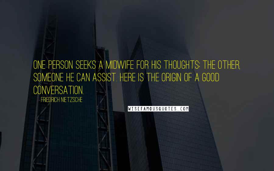 Friedrich Nietzsche Quotes: One person seeks a midwife for his thoughts; the other, someone he can assist. Here is the origin of a good conversation.