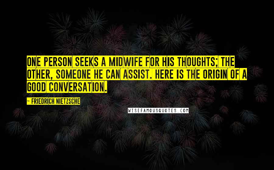 Friedrich Nietzsche Quotes: One person seeks a midwife for his thoughts; the other, someone he can assist. Here is the origin of a good conversation.