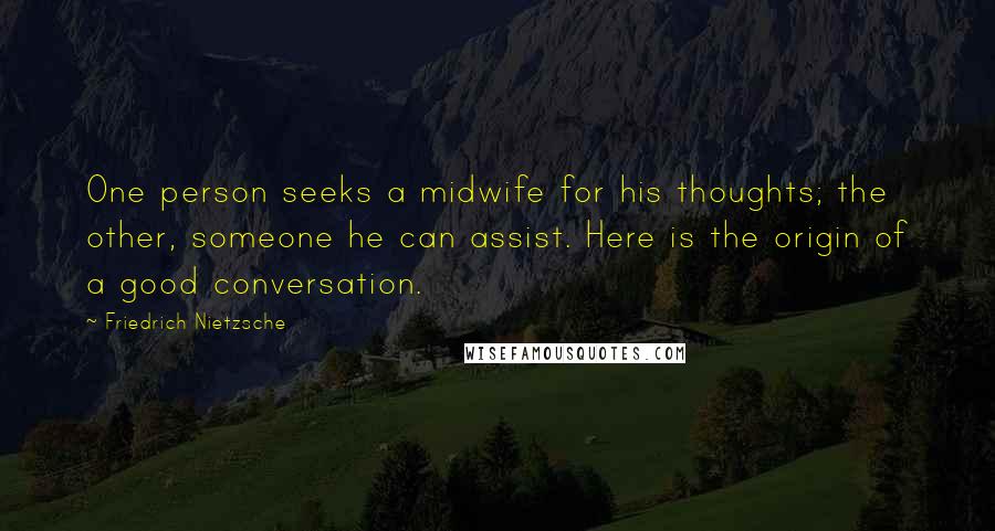 Friedrich Nietzsche Quotes: One person seeks a midwife for his thoughts; the other, someone he can assist. Here is the origin of a good conversation.