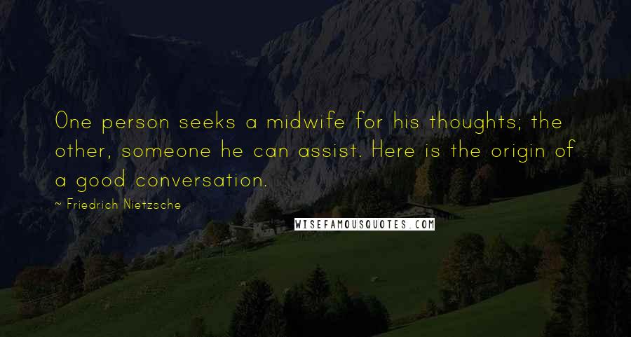 Friedrich Nietzsche Quotes: One person seeks a midwife for his thoughts; the other, someone he can assist. Here is the origin of a good conversation.