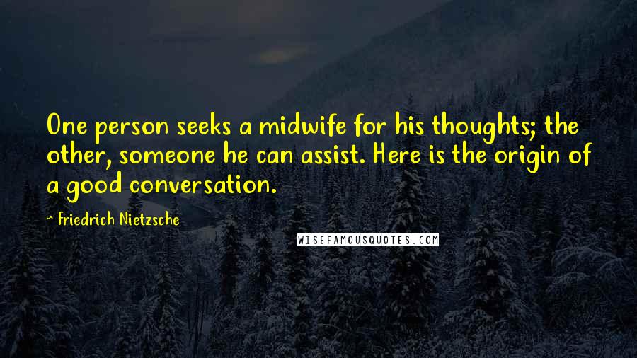 Friedrich Nietzsche Quotes: One person seeks a midwife for his thoughts; the other, someone he can assist. Here is the origin of a good conversation.