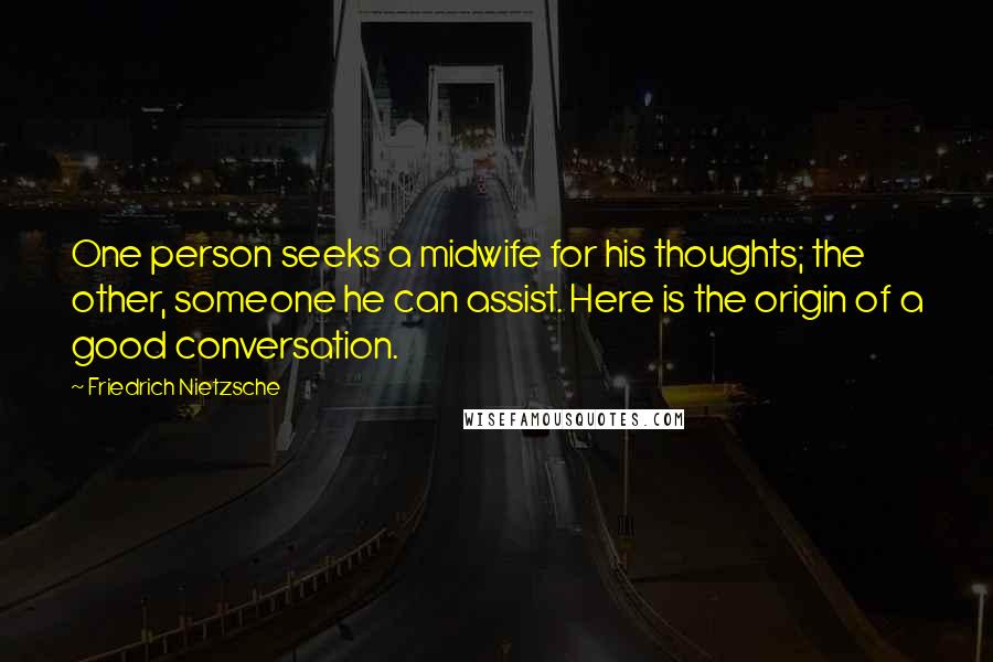 Friedrich Nietzsche Quotes: One person seeks a midwife for his thoughts; the other, someone he can assist. Here is the origin of a good conversation.