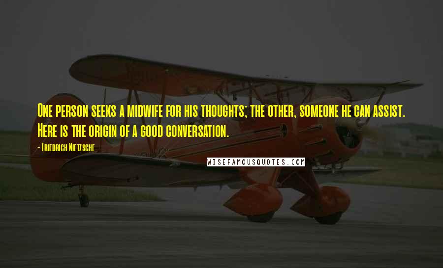 Friedrich Nietzsche Quotes: One person seeks a midwife for his thoughts; the other, someone he can assist. Here is the origin of a good conversation.