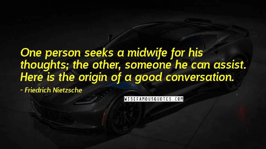 Friedrich Nietzsche Quotes: One person seeks a midwife for his thoughts; the other, someone he can assist. Here is the origin of a good conversation.