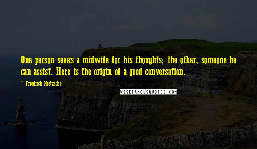 Friedrich Nietzsche Quotes: One person seeks a midwife for his thoughts; the other, someone he can assist. Here is the origin of a good conversation.