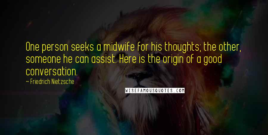 Friedrich Nietzsche Quotes: One person seeks a midwife for his thoughts; the other, someone he can assist. Here is the origin of a good conversation.