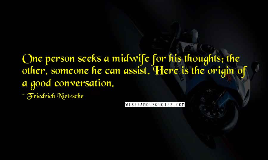 Friedrich Nietzsche Quotes: One person seeks a midwife for his thoughts; the other, someone he can assist. Here is the origin of a good conversation.
