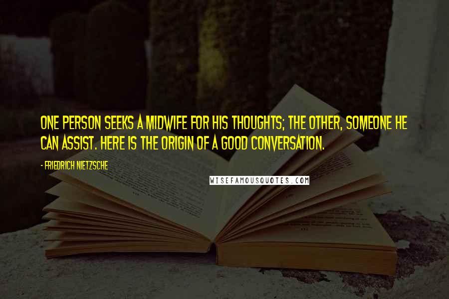 Friedrich Nietzsche Quotes: One person seeks a midwife for his thoughts; the other, someone he can assist. Here is the origin of a good conversation.