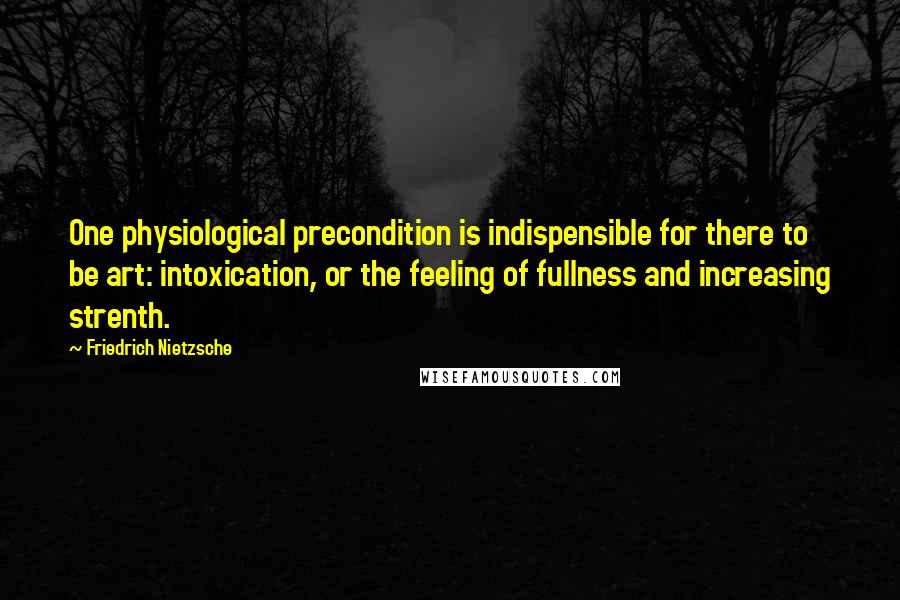 Friedrich Nietzsche Quotes: One physiological precondition is indispensible for there to be art: intoxication, or the feeling of fullness and increasing strenth.