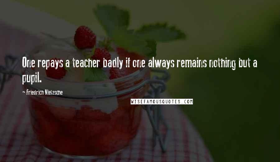 Friedrich Nietzsche Quotes: One repays a teacher badly if one always remains nothing but a pupil.
