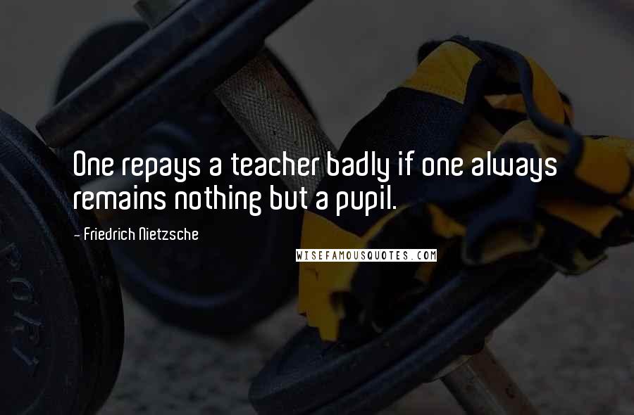 Friedrich Nietzsche Quotes: One repays a teacher badly if one always remains nothing but a pupil.
