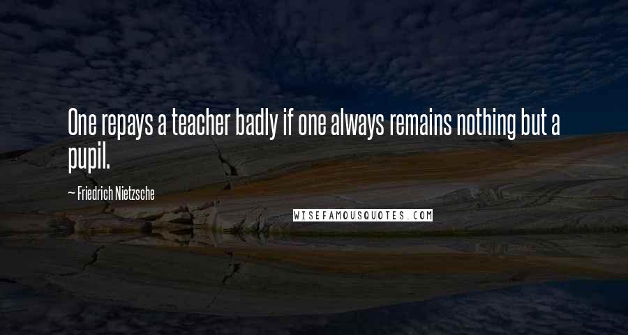 Friedrich Nietzsche Quotes: One repays a teacher badly if one always remains nothing but a pupil.