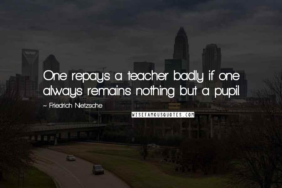 Friedrich Nietzsche Quotes: One repays a teacher badly if one always remains nothing but a pupil.