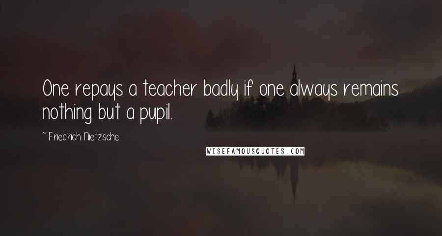 Friedrich Nietzsche Quotes: One repays a teacher badly if one always remains nothing but a pupil.
