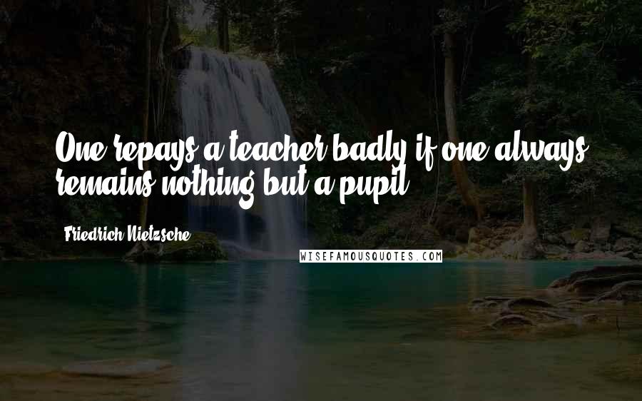 Friedrich Nietzsche Quotes: One repays a teacher badly if one always remains nothing but a pupil.